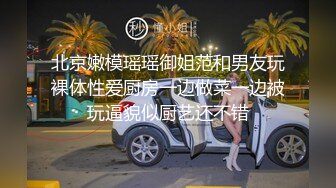 北京嫩模瑶瑶御姐范和男友玩裸体性爱厨房一边做菜一边被玩逼貌似厨艺还不错