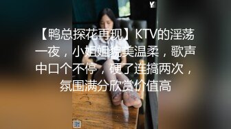 【鸭总探花再现】KTV的淫荡一夜，小姐姐貌美温柔，歌声中口个不停，硬了连搞两次，氛围满分欣赏价值高