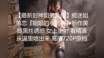 【最新封神姐弟乱伦】痴迷姐弟恋『姐姐的小飞棍』新作美腿黑丝诱惑 女上坐射 看精液从逼里喷出来 高清720P原档