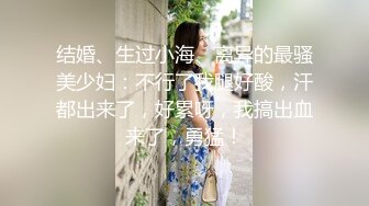 结婚、生过小海、离异的最骚美少妇：不行了我腿好酸，汗都出来了，好累呀，我搞出血来了，勇猛！