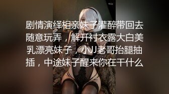 剧情演绎相亲妹子灌醉带回去随意玩弄，解开衬衣露大白美乳漂亮妹子，小JJ老哥抬腿抽插，中途妹子醒来你在干什么