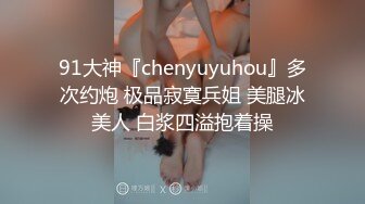 91大神『chenyuyuhou』多次约炮 极品寂寞兵姐 美腿冰美人 白浆四溢抱着操