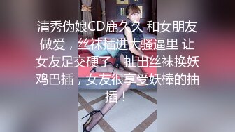 清秀伪娘CD鹿久久 和女朋友做爱，丝袜插进大骚逼里 让女友足交硬了，扯出丝袜换妖鸡巴插，女友很享受妖棒的抽插！