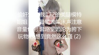 偷奸堂姐 我172的美腿模特姐姐 全网最销魂叫床声注意音量包射 套路堂姐沦为胯下玩物 没想到竟然这么骚 (2)