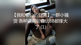 【我和老公的日常】一群小骚货 各种道具轮着玩BB都撑大了 (1)