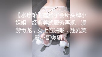 【水疗馆】露脸了会所头牌小姐姐，经典莞式服务再现，漫游毒龙，女上位啪啪，翘乳美臀小哥爽到了