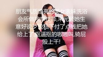 朋友气质漂亮的美女表妹洗浴会所做按摩技师,来光顾她生意好说歹说私下付了点钱把她给上了,抠逼抠的嗷嗷叫,骑屁股上干!