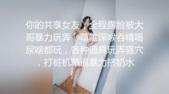 你的共享女友，全程露脸被大哥暴力玩弄，草嘴深喉吞精喝尿啥都玩，各种道具玩弄骚穴，打桩机草逼暴力挤奶水