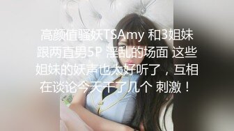 高颜值骚妖TSAmy 和3姐妹跟两直男5P 淫乱的场面 这些姐妹的妖声也太好听了，互相在谈论今天干了几个 刺激！