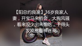 【阳总约良家】36岁良家人妻，开宝马来相会，大胸风骚，看来没少出来偷吃，干得头发凌乱眼神迷离