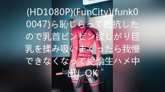 (HD1080P)(FunCity)(funk00047)ら恥じらって抵抗したので乳首ビンビン欲しがり巨乳を揉み吸いまくったら我慢できなくなって絶倫生ハメ中出しOK