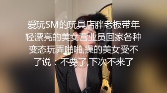 爱玩SM的玩具店胖老板带年轻漂亮的美女营业员回家各种变态玩弄啪啪,操的美女受不了说：不要了,下次不来了