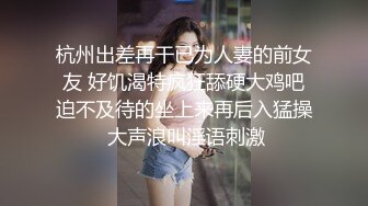 杭州出差再干已为人妻的前女友 好饥渴特疯狂舔硬大鸡吧迫不及待的坐上来再后入猛操 大声浪叫淫语刺激