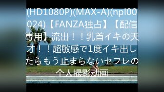 (HD1080P)(MAX-A)(npl00024)【FANZA独占】【配信専用】流出！！乳首イキの天才！！超敏感で1度イキ出したらもう止まらないセフレの个人撮影动画