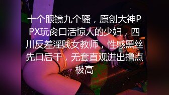 十个眼镜九个骚，原创大神PPX玩肏口活惊人的少妇，四川反差淫贱女教师，性感黑丝先口后干，无套直观进出撸点极高