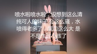 喷水啦喷水啦，没想到这么清纯可人的妹子 会这么骚，水喷得老多了，洞口这么大 是不是生过小孩了