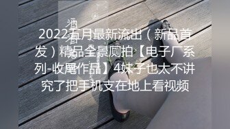 2022五月最新流出（新品首发）精品全景厕拍【电子厂系列-收尾作品】4妹子也太不讲究了把手机支在地上看视频