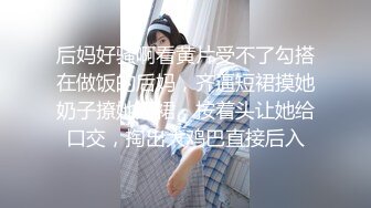 后妈好骚啊看黄片受不了勾搭在做饭的后妈，齐逼短裙摸她奶子撩她短裙，按着头让她给口交，掏出大鸡巴直接后入