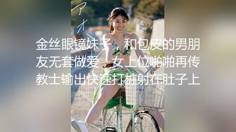 金丝眼镜妹子，和包皮的男朋友无套做爱，女上位啪啪再传教士输出快速打桩射在肚子上