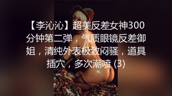 【李沁沁】超美反差女神300分钟第二弹，气质眼镜反差御姐，清纯外表极致闷骚，道具插穴，多次潮喷 (3)