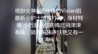 绝妙女神~爱丝袜的Vivian姐 最新小护士情趣打闹，身材特棒 小烈唇含住肉棒吃得津津有味，骑乘叫床声妖艳又有一丝清纯！