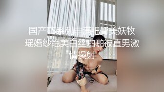 国产TS系列丰满肥臀美妖牧瑶婚纱绝美白丝啪啪被直男激情操射