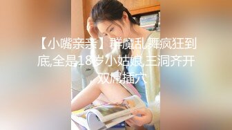 【小嘴亲亲】群魔乱舞疯狂到底,全是18岁小姑娘,三洞齐开，双屌插穴