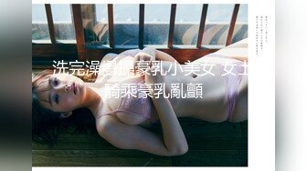 洗完澡爆操豪乳小美女 女上騎乘豪乳亂顫